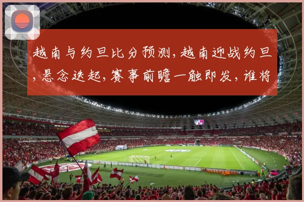 越南与约旦比分预测,越南迎战约旦,悬念迭起,赛事前瞻一触即发,谁将问鼎
