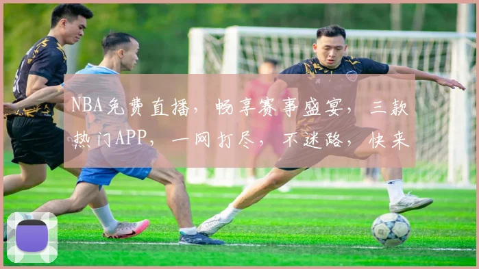 NBA免费直播，畅享赛事盛宴，三款热门APP，一网打尽，不迷路，快来看