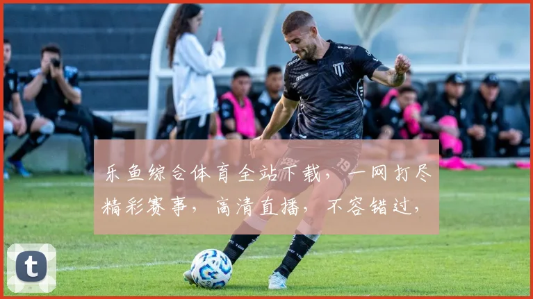 乐鱼综合体育全站下载，一网打尽精彩赛事，高清直播，不容错过，必备神器